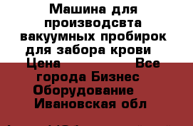 Машина для производсвта вакуумных пробирок для забора крови › Цена ­ 1 000 000 - Все города Бизнес » Оборудование   . Ивановская обл.